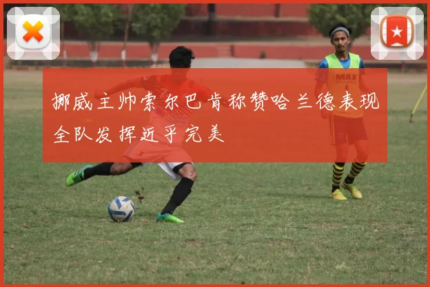 挪威主帅索尔巴肯称赞哈兰德表现全队发挥近乎完美