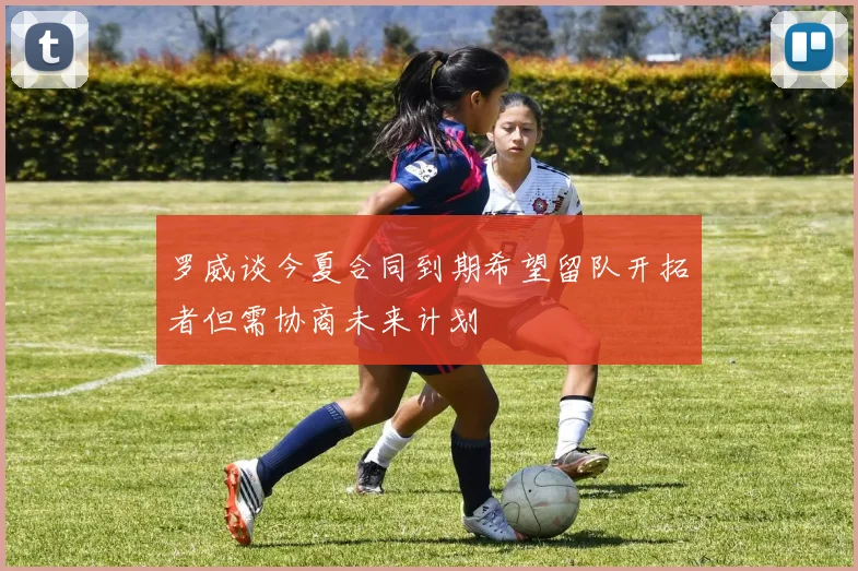罗威谈今夏合同到期希望留队开拓者但需协商未来计划