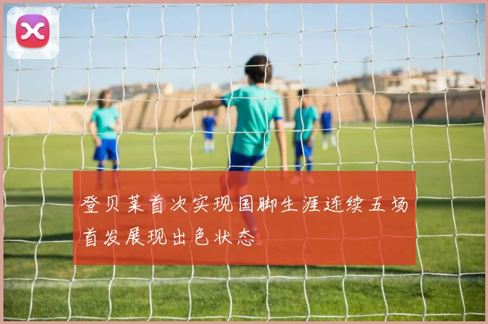 登贝莱首次实现国脚生涯连续五场首发展现出色状态