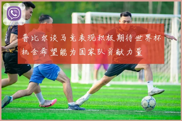 普比尔谈马竞表现积极期待世界杯机会希望能为国家队贡献力量