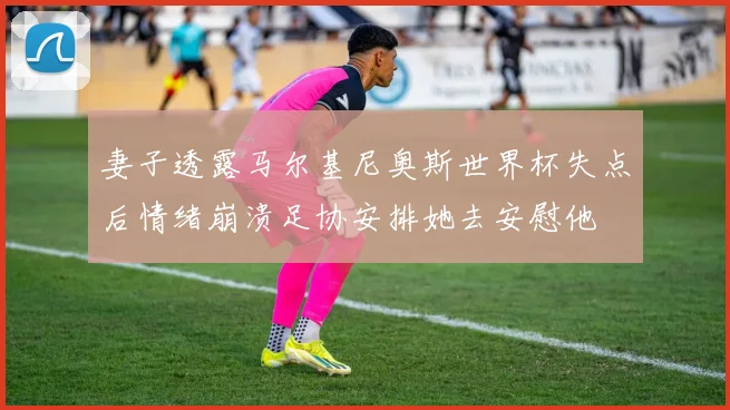 妻子透露马尔基尼奥斯世界杯失点后情绪崩溃足协安排她去安慰他