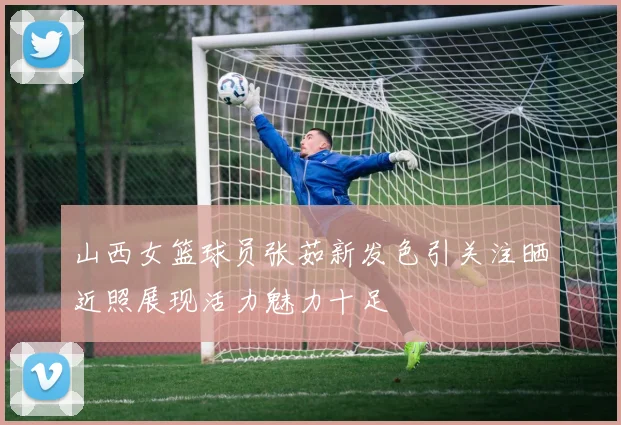 山西女篮球员张茹新发色引关注晒近照展现活力魅力十足