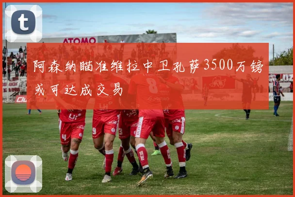 阿森纳瞄准维拉中卫孔萨3500万镑或可达成交易