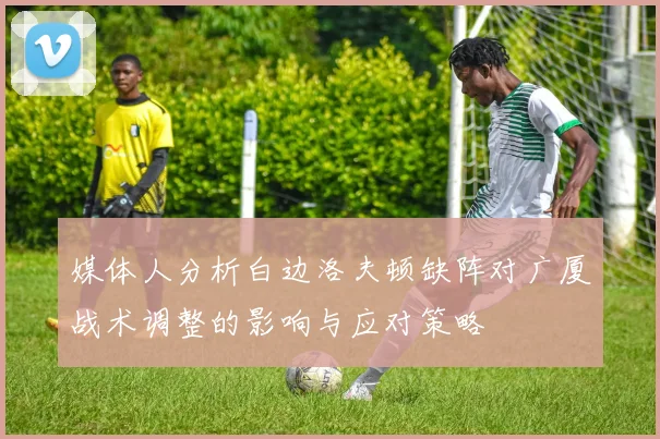 媒体人分析白边洛夫顿缺阵对广厦战术调整的影响与应对策略
