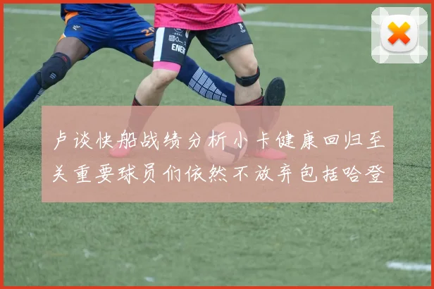 卢谈快船战绩分析小卡健康回归至关重要球员们依然不放弃包括哈登在内的努力