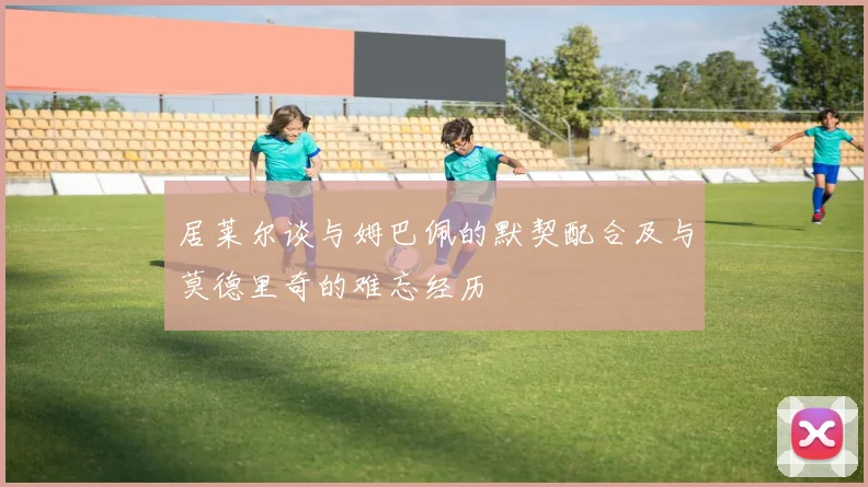 居莱尔谈与姆巴佩的默契配合及与莫德里奇的难忘经历