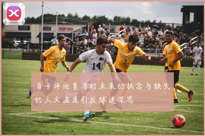马卡评论皇马对未来的执念与缺失的人文温度引发球迷深思