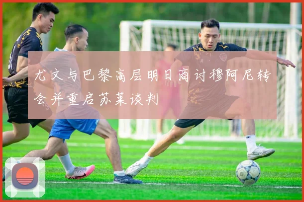 尤文与巴黎高层明日商讨穆阿尼转会并重启苏莱谈判