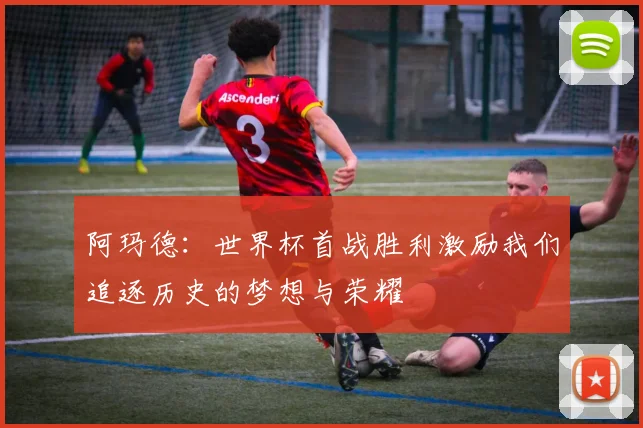 阿玛德：世界杯首战胜利激励我们追逐历史的梦想与荣耀