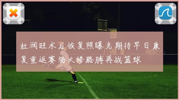 杜润旺术后恢复照曝光期待早日康复重返赛场大修胳膊再战篮球