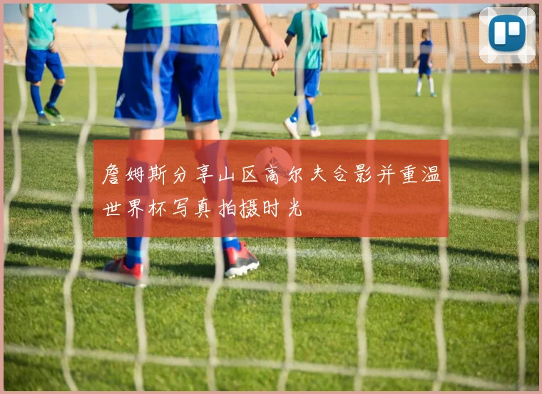 詹姆斯分享山区高尔夫合影并重温世界杯写真拍摄时光