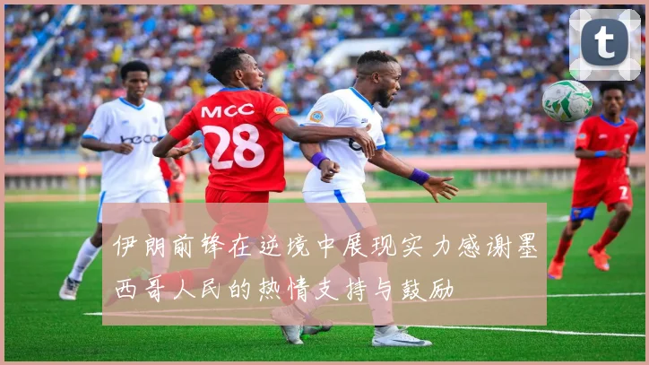 伊朗前锋在逆境中展现实力感谢墨西哥人民的热情支持与鼓励