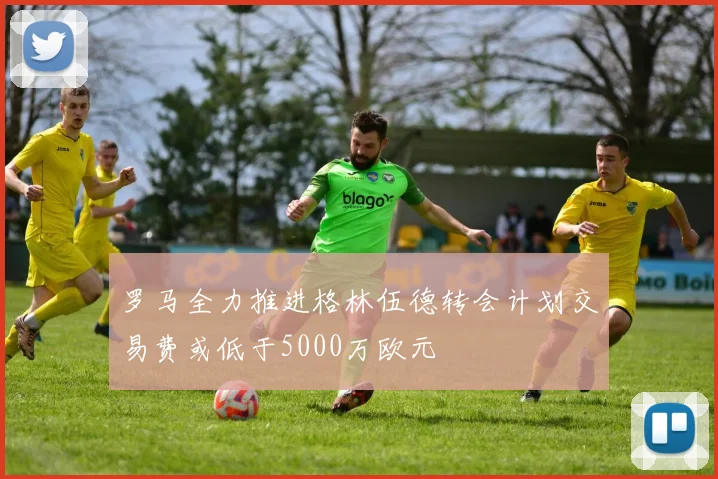 罗马全力推进格林伍德转会计划交易费或低于5000万欧元