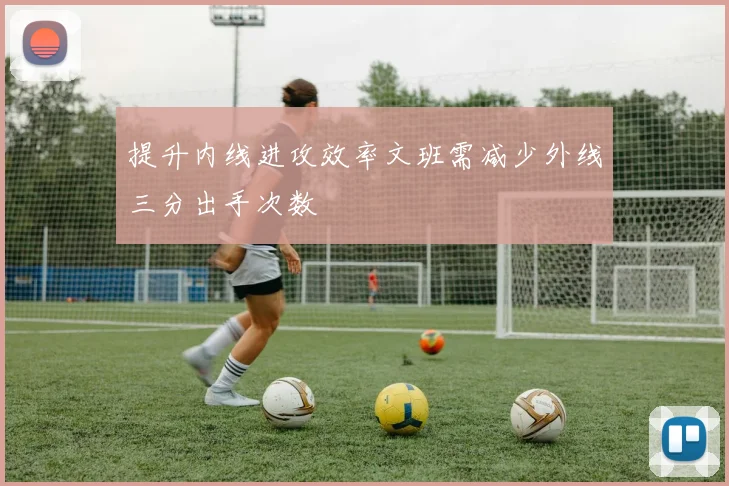提升内线进攻效率文班需减少外线三分出手次数