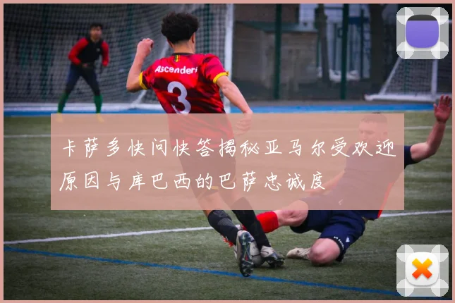 卡萨多快问快答揭秘亚马尔受欢迎原因与库巴西的巴萨忠诚度
