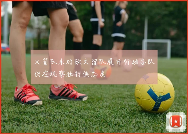 火箭队未对欧文留队展开行动各队仍在观察独行侠态度