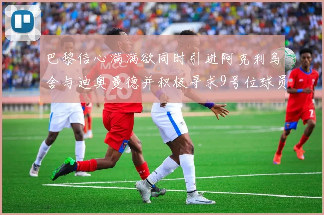巴黎信心满满欲同时引进阿克利乌舍与迪奥曼德并积极寻求9号位球员